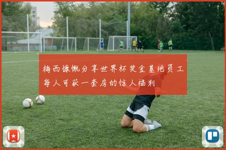 梅西慷慨分享世界杯奖金基地员工每人可获一套房的惊人福利