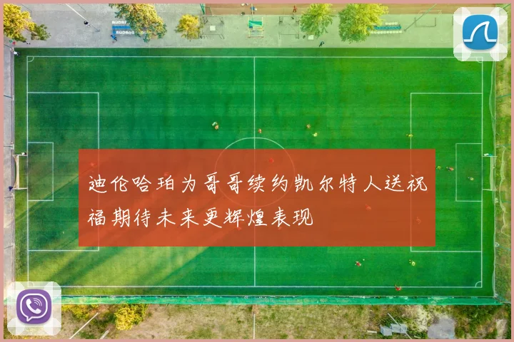 迪伦哈珀为哥哥续约凯尔特人送祝福期待未来更辉煌表现