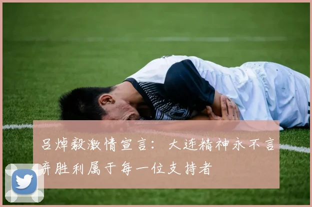 吕焯毅激情宣言：大连精神永不言弃胜利属于每一位支持者