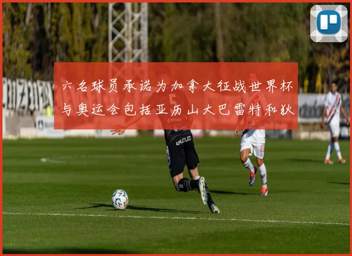 六名球员承诺为加拿大征战世界杯与奥运会包括亚历山大巴雷特和狄龙在内