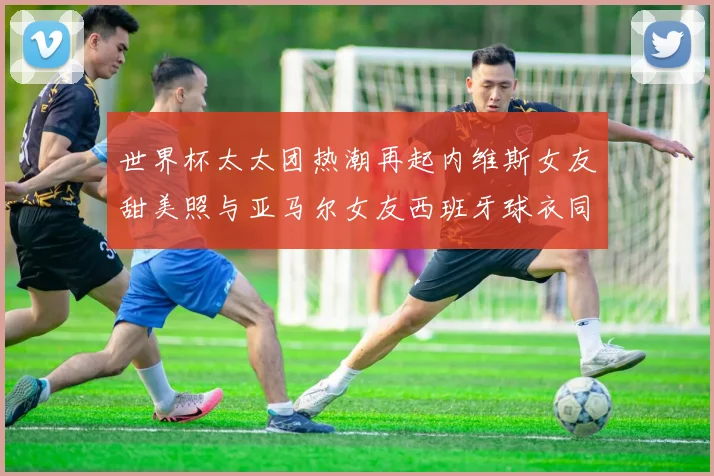 世界杯太太团热潮再起内维斯女友甜美照与亚马尔女友西班牙球衣同框秀