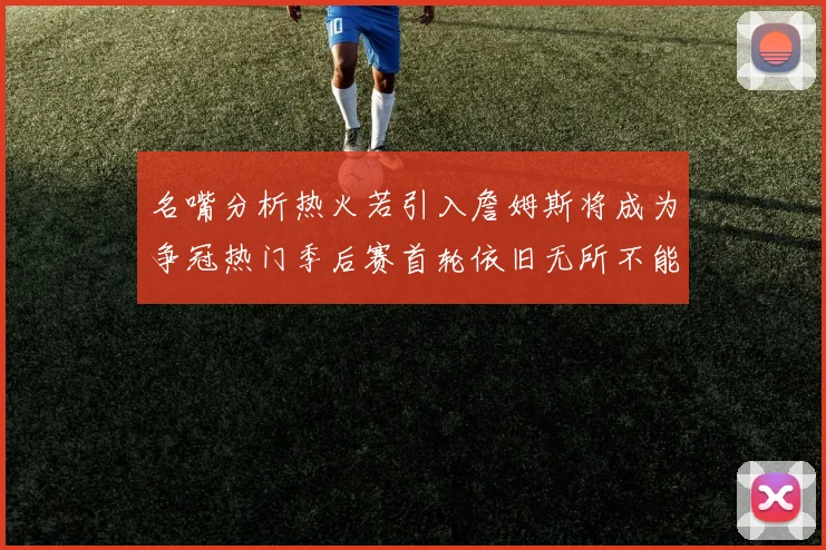 名嘴分析热火若引入詹姆斯将成为争冠热门季后赛首轮依旧无所不能