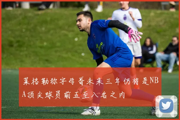 莱格勒称字母哥未来三年仍将是NBA顶尖球员前五至八名之内
