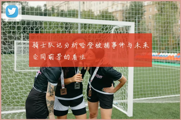 骑士队记分析哈登被捕事件与未来合同前景的看法