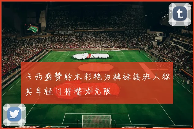 卡西盛赞铃木彩艳为裤袜接班人称其年轻门将潜力无限