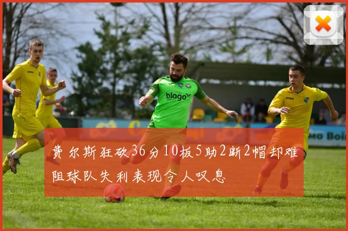 费尔斯狂砍36分10板5助2断2帽却难阻球队失利表现令人叹息