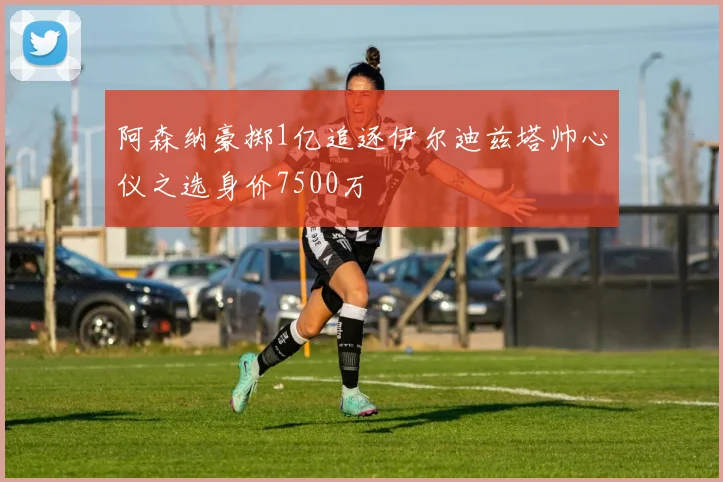 阿森纳豪掷1亿追逐伊尔迪兹塔帅心仪之选身价7500万