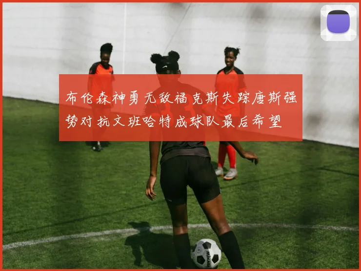 布伦森神勇无敌福克斯失踪唐斯强势对抗文班哈特成球队最后希望