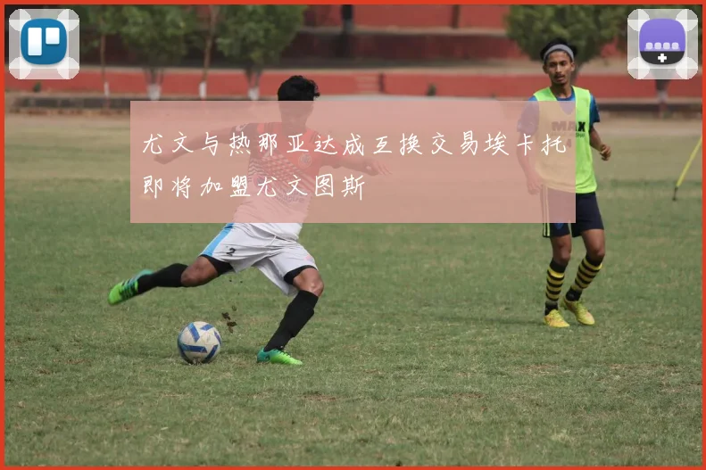尤文与热那亚达成互换交易埃卡托即将加盟尤文图斯