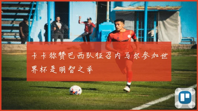卡卡称赞巴西队征召内马尔参加世界杯是明智之举