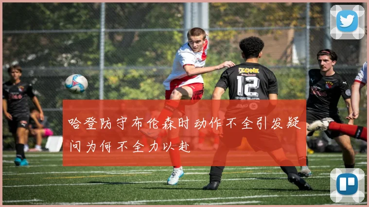 哈登防守布伦森时动作不全引发疑问为何不全力以赴