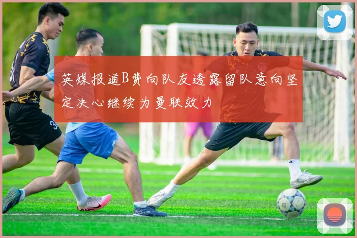 英媒报道B费向队友透露留队意向坚定决心继续为曼联效力
