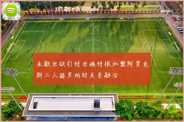 米歇尔欲引特尔施特根加盟阿贾克斯二人赫罗纳时关系融洽