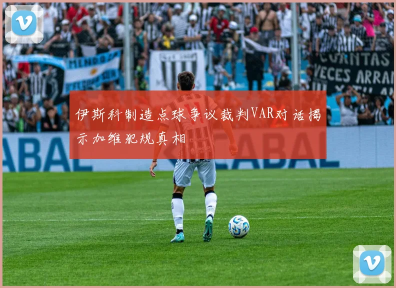 伊斯科制造点球争议裁判VAR对话揭示加维犯规真相