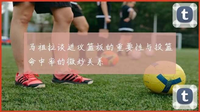 马祖拉谈进攻篮板的重要性与投篮命中率的微妙关系