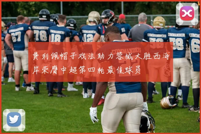费利佩帽子戏法助力蓉城大胜西海岸荣膺中超第四轮最佳球员