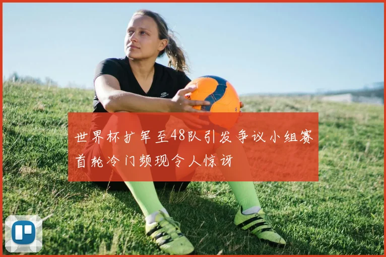 世界杯扩军至48队引发争议小组赛首轮冷门频现令人惊讶