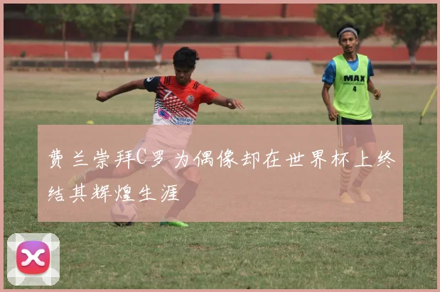 费兰崇拜C罗为偶像却在世界杯上终结其辉煌生涯