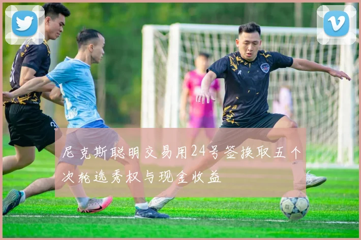 尼克斯聪明交易用24号签换取五个次轮选秀权与现金收益