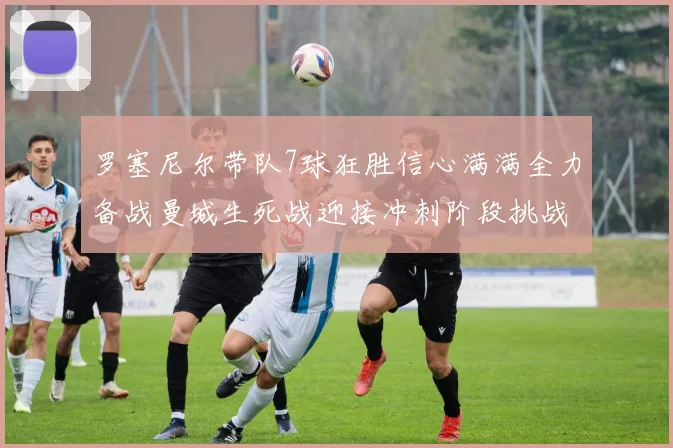 罗塞尼尔带队7球狂胜信心满满全力备战曼城生死战迎接冲刺阶段挑战