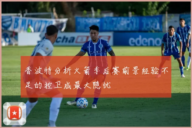 香波特分析火箭季后赛前景经验不足的控卫成最大隐忧