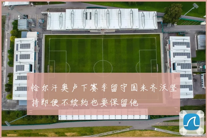 恰尔汗奥卢下赛季留守国米齐沃坚持即便不续约也要保留他
