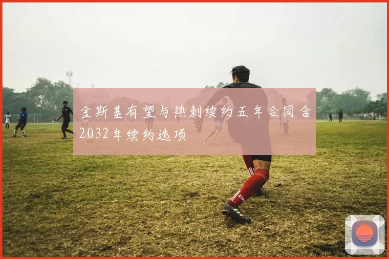 金斯基有望与热刺续约五年合同含2032年续约选项