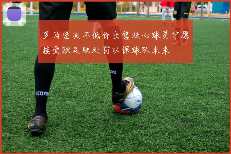罗马坚决不低价出售核心球员宁愿接受欧足联处罚以保球队未来