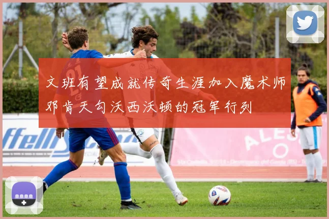 文班有望成就传奇生涯加入魔术师邓肯天勾沃西沃顿的冠军行列