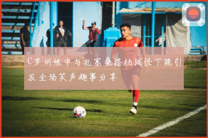 C罗训练中与孔塞桑搭档搞怪下跪引发全场笑声趣事分享