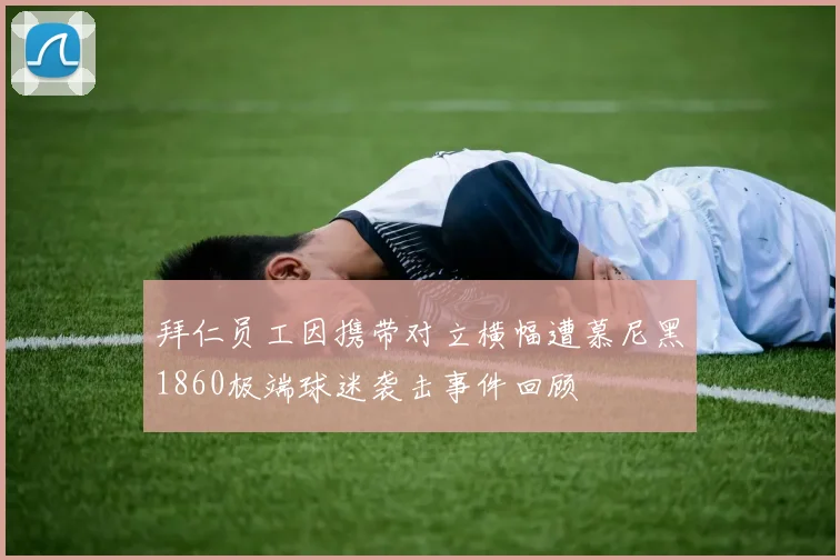 拜仁员工因携带对立横幅遭慕尼黑1860极端球迷袭击事件回顾