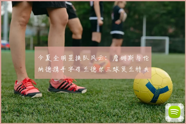 今夏全明星换队风云：詹姆斯与伦纳德携手字母兰德尔三球莫兰特共创辉煌
