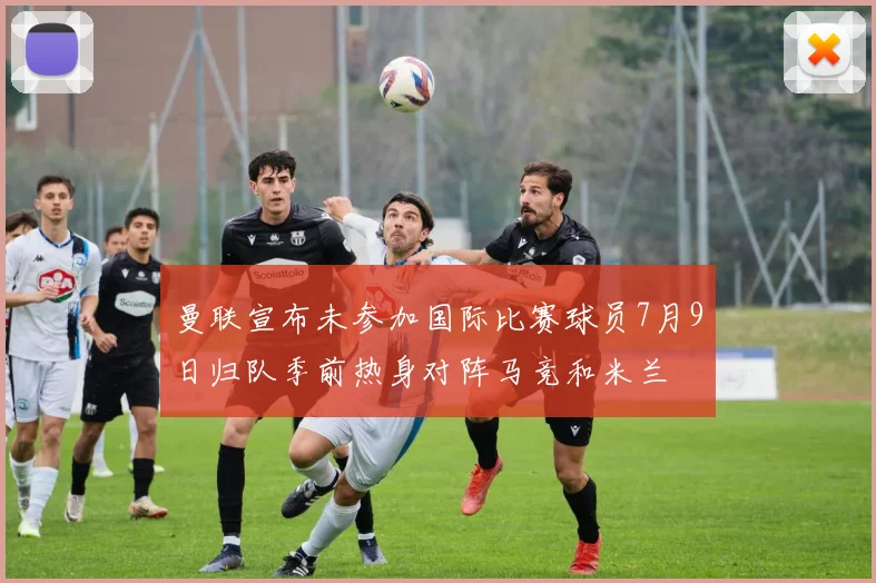 曼联宣布未参加国际比赛球员7月9日归队季前热身对阵马竞和米兰