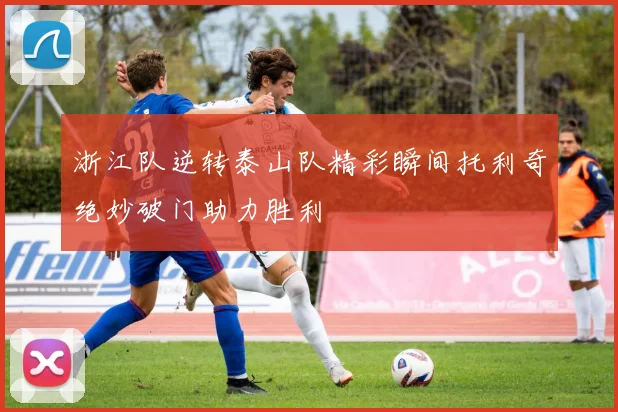 浙江队逆转泰山队精彩瞬间托利奇绝妙破门助力胜利